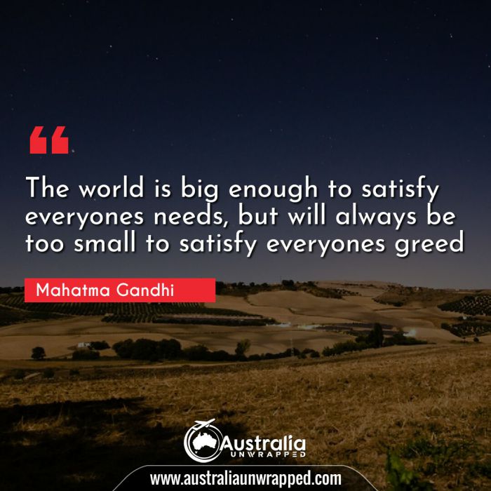 
 The world is big enough to satisfy everyones needs, but will always be too small to satisfy everyones greed