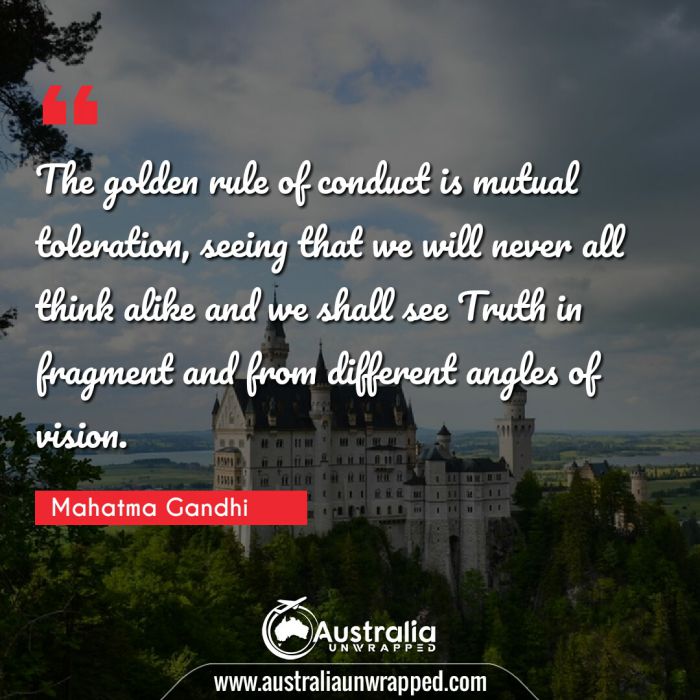  The golden rule of conduct is mutual toleration, seeing that we will never all think alike and we shall see Truth in fragment and from different angles of vision.