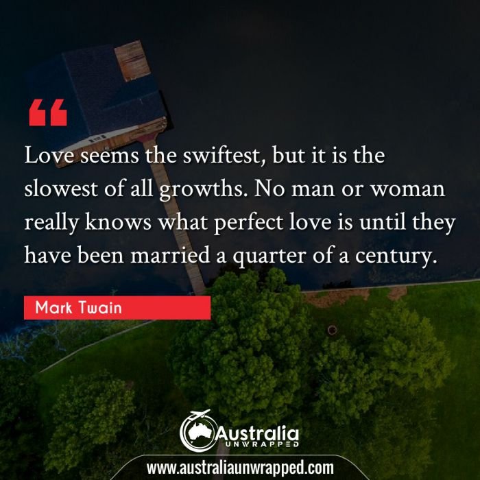  Love seems the swiftest, but it is the slowest of all growths. No man or woman really knows what perfect love is until they have been married a quarter of a century.