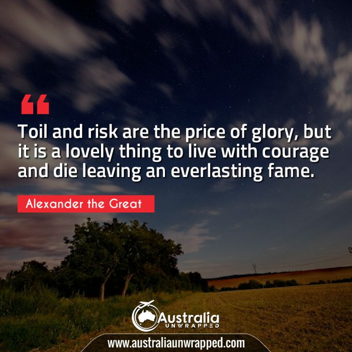  Toil and risk are the price of glory, but it is a lovely thing to live with courage and die leaving an everlasting fame.