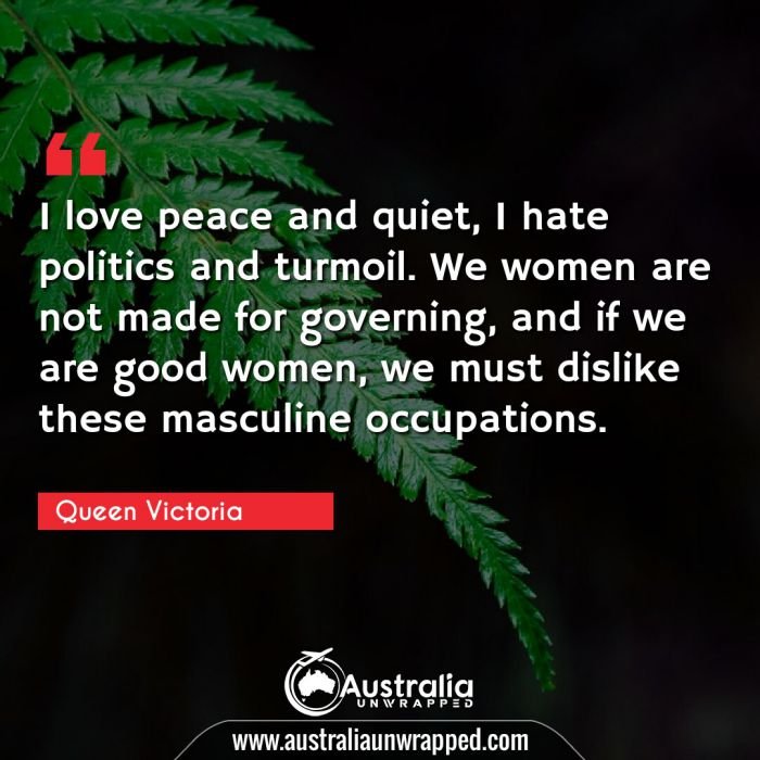 I love peace and quiet, I hate politics and turmoil. We women are not made for governing, and if we are good women, we must dislike these masculine occupations.