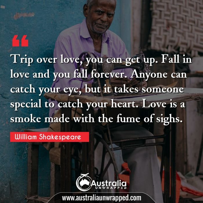  Trip over love, you can get up. Fall in love and you fall forever. Anyone can catch your eye, but it takes someone special to catch your heart. Love is a smoke made with the fume of sighs.