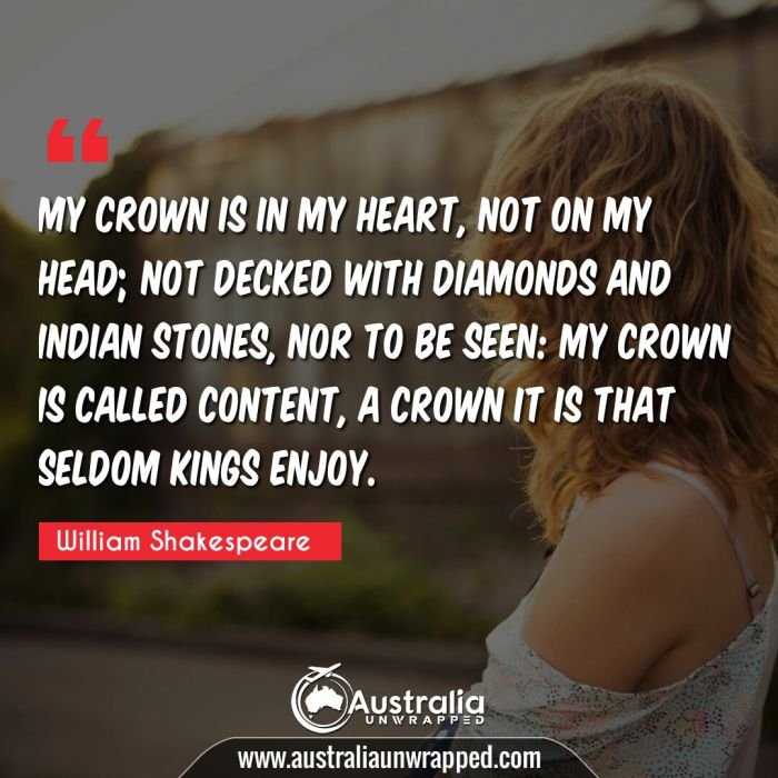  My crown is in my heart, not on my head; not decked with diamonds and Indian stones, nor to be seen: my crown is called content, a crown it is that seldom kings enjoy.