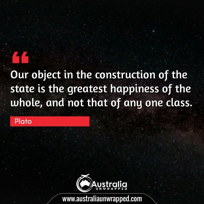 Our object in the construction of the state is the greatest happiness of the whole, and not that of any one class.
 