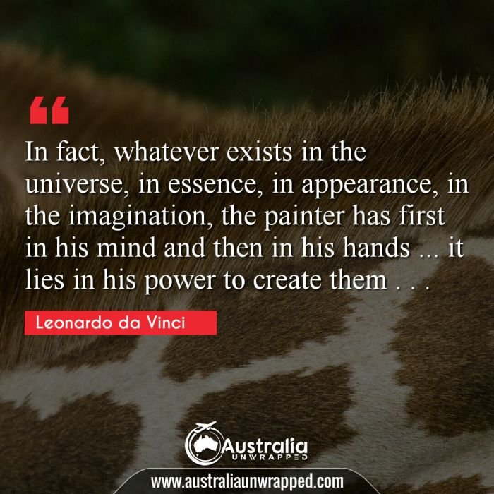 In fact, whatever exists in the universe, in essence, in appearance, in the imagination, the painter has first in his mind and then in his hands … it lies in his power to create them . . .
 