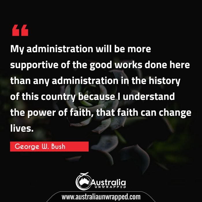 My administration will be more supportive of the good works done here than any administration in the history of this country because I understand the power of faith, that faith can change lives.