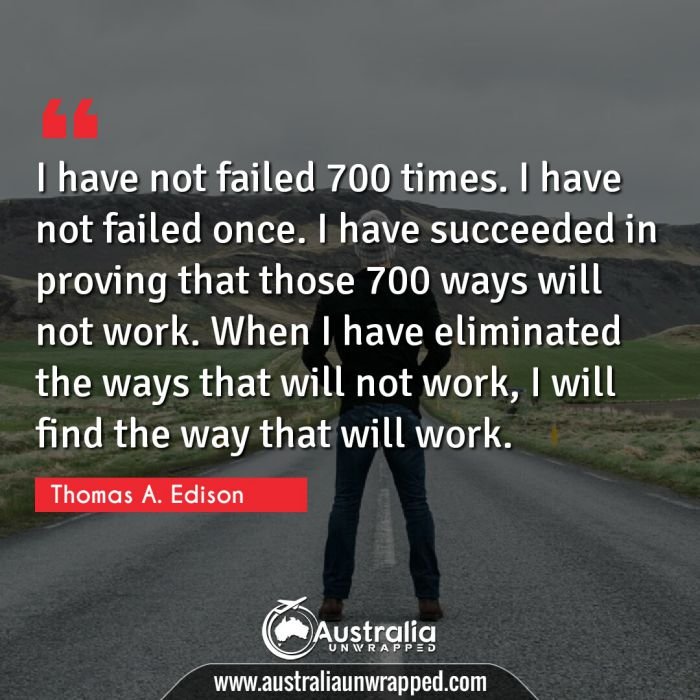  I have not failed 700 times. I have not failed once. I have succeeded in proving that those 700 ways will not work. When I have eliminated the ways that will not work, I will find the way that will work.