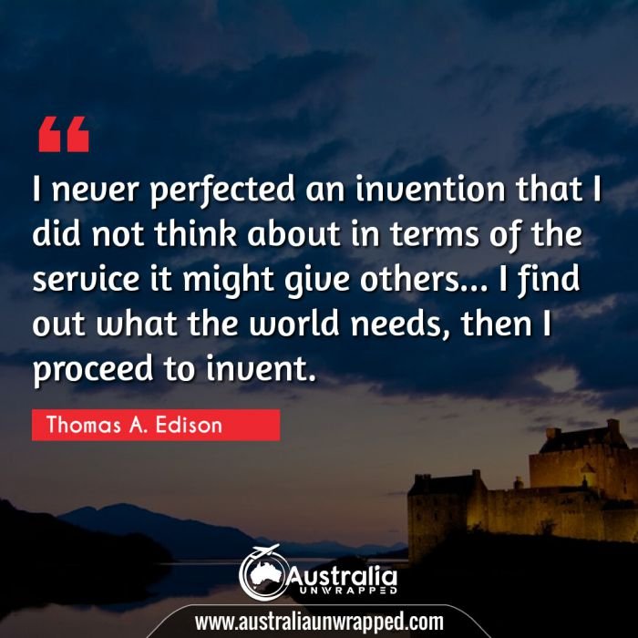 
 I never perfected an invention that I did not think about in terms of the service it might give others… I find out what the world needs, then I proceed to invent.