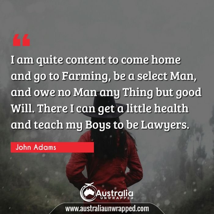  I am quite content to come home and go to Farming, be a select Man, and owe no Man any Thing but good Will. There I can get a little health and teach my Boys to be Lawyers.