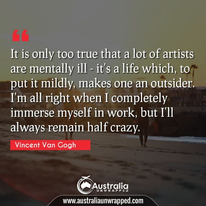  It is only too true that a lot of artists are mentally ill - it's a life which, to put it mildly, makes one an outsider. I'm all right when I completely immerse myself in work, but I'll always remain half crazy.
