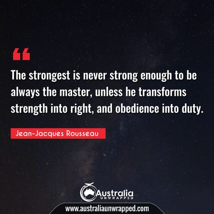  The strongest is never strong enough to be always the master, unless he transforms strength into right, and obedience into duty.
