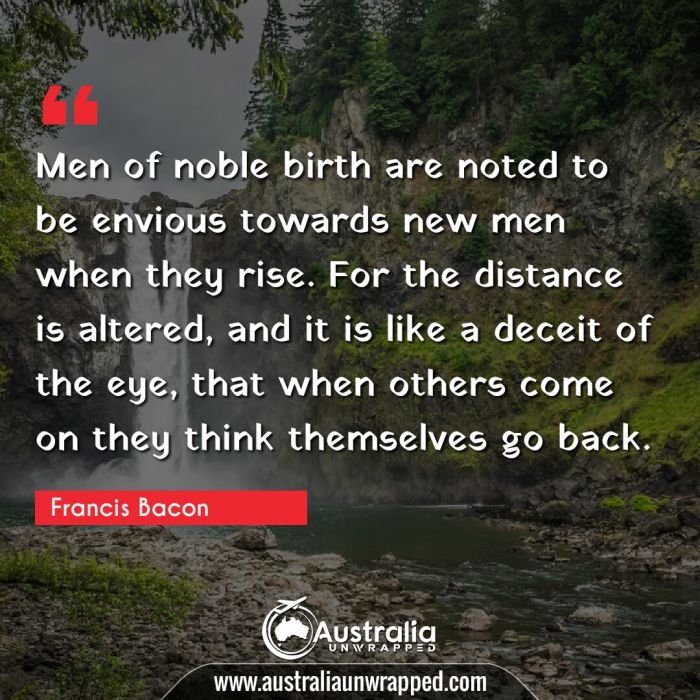  Men of noble birth are noted to be envious towards new men when they rise. For the distance is altered, and it is like a deceit of the eye, that when others come on they think themselves go back.
