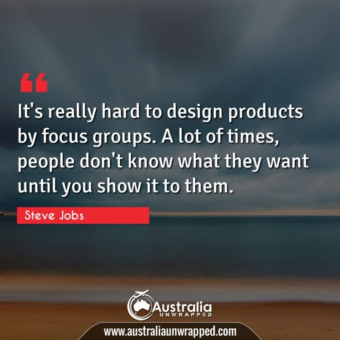  It's really hard to design products by focus groups. A lot of times, people don't know what they want until you show it to them.
