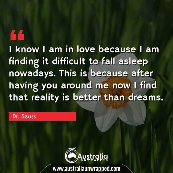  I know I am in love because I am finding it difficult to fall asleep nowadays.  This is because after having you around me now I find that reality is better than dreams.

